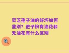 灵芝孢子油的好坏如何鉴别？孢子粉有油花和无油花有什么区别