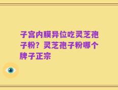 子宫内膜异位吃灵芝孢子粉？灵芝孢子粉哪个牌子正宗