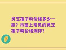 灵芝孢子粉价格多少一瓶？市面上常见的灵芝孢子粉价格测评？