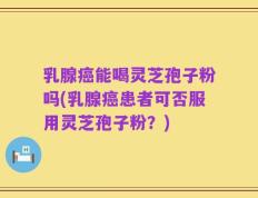 乳腺癌能喝灵芝孢子粉吗(乳腺癌患者可否服用灵芝孢子粉？)