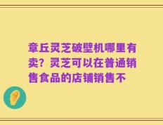 章丘灵芝破壁机哪里有卖？灵芝可以在普通销售食品的店铺销售不