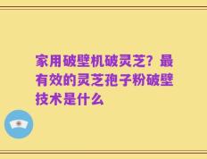 家用破壁机破灵芝？最有效的灵芝孢子粉破壁技术是什么