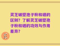 灵芝破壁孢子粉和硒的区别？了解灵芝破壁孢子粉和硒的功效与作用差异？