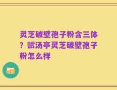 灵芝破壁孢子粉含三体？赋汤亭灵芝破壁孢子粉怎么样