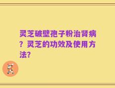 灵芝破壁孢子粉治肾病？灵芝的功效及使用方法？