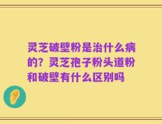 灵芝破壁粉是治什么病的？灵芝孢子粉头道粉和破壁有什么区别吗