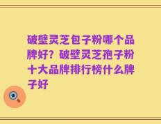 破壁灵芝包子粉哪个品牌好？破壁灵芝孢子粉十大品牌排行榜什么牌子好