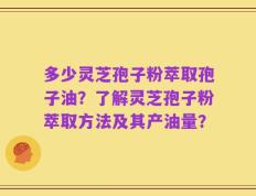 多少灵芝孢子粉萃取孢子油？了解灵芝孢子粉萃取方法及其产油量？