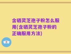 含硒灵芝孢子粉怎么服用(含硒灵芝孢子粉的正确服用方法)