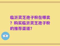 临沂灵芝孢子粉在哪卖？购买临沂灵芝孢子粉的推荐渠道？