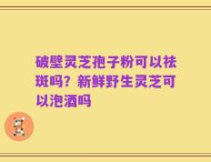 破壁灵芝孢子粉可以祛斑吗？新鲜野生灵芝可以泡酒吗
