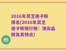 2016年灵芝孢子粉排名(2016年灵芝孢子粉排行榜：顶尖品牌及其特点)