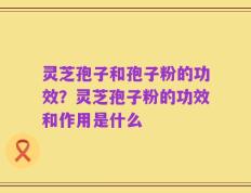 灵芝孢子和孢子粉的功效？灵芝孢子粉的功效和作用是什么