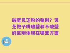 破壁灵芝粉的鉴别？灵芝袍子粉破壁和不破壁的区别体现在哪些方面