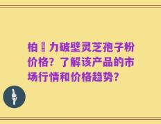 柏維力破壁灵芝孢子粉价格？了解该产品的市场行情和价格趋势？