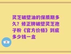 灵芝破壁油的保质期多久？修正牌破壁灵芝孢子粉《官方价格》到底多少钱一盒