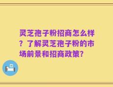 灵芝孢子粉招商怎么样？了解灵芝孢子粉的市场前景和招商政策？