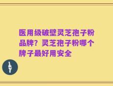医用级破壁灵芝孢子粉品牌？灵芝孢子粉哪个牌子最好用安全