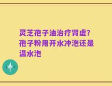 灵芝孢子油治疗肾虚？孢子粉用开水冲泡还是温水泡
