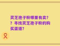 灵芝孢子粉哪里有卖？？寻找灵芝孢子粉的购买渠道？