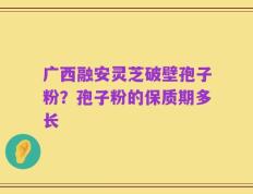 广西融安灵芝破壁孢子粉？孢子粉的保质期多长