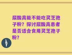 尿酸高能不能吃灵芝孢子粉？探讨尿酸高患者是否适合食用灵芝孢子粉？