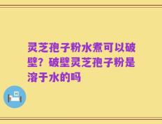 灵芝孢子粉水煮可以破壁？破壁灵芝孢子粉是溶于水的吗