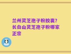 兰州灵芝孢子粉胶囊？长白山灵芝孢子粉哪家正宗