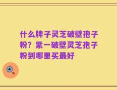 什么牌子灵芝破壁孢子粉？紫一破壁灵芝孢子粉到哪里买最好