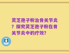灵芝孢子粉治骨关节炎？探究灵芝孢子粉在骨关节炎中的疗效？