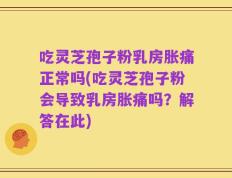 吃灵芝孢子粉乳房胀痛正常吗(吃灵芝孢子粉会导致乳房胀痛吗？解答在此)