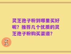 灵芝孢子粉到哪里买好呢？推荐几个优质的灵芝孢子粉购买渠道？