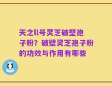 天之ll号灵芝破壁孢子粉？破壁灵芝孢子粉的功效与作用有哪些