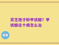 灵芝孢子粉甲状腺？甲状腺这个病怎么治