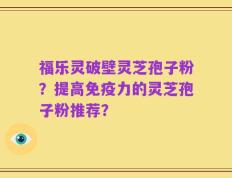 福乐灵破壁灵芝孢子粉？提高免疫力的灵芝孢子粉推荐？