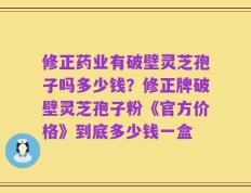 修正药业有破壁灵芝孢子吗多少钱？修正牌破壁灵芝孢子粉《官方价格》到底多少钱一盒