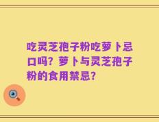 吃灵芝孢子粉吃萝卜忌口吗？萝卜与灵芝孢子粉的食用禁忌？
