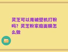 灵芝可以用破壁机打粉吗？灵芝粉家庭面膜怎么做