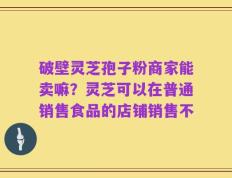 破壁灵芝孢子粉商家能卖嘛？灵芝可以在普通销售食品的店铺销售不