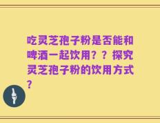 吃灵芝孢子粉是否能和啤酒一起饮用？？探究灵芝孢子粉的饮用方式？