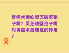 胃癌术后吃灵芝破壁孢子粉？灵芝破壁孢子粉对胃癌术后康复的作用？