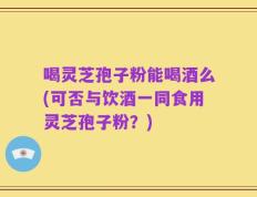喝灵芝孢子粉能喝酒么(可否与饮酒一同食用灵芝孢子粉？)