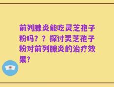 前列腺炎能吃灵芝孢子粉吗？？探讨灵芝孢子粉对前列腺炎的治疗效果？