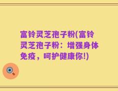 富铃灵芝孢子粉(富铃灵芝孢子粉：增强身体免疫，呵护健康你!)