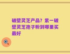 破壁灵芝产品？紫一破壁灵芝孢子粉到哪里买最好