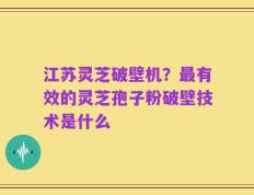 江苏灵芝破壁机？最有效的灵芝孢子粉破壁技术是什么