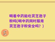 喝着中药能吃灵芝孢子粉吗(喝中药同时服用灵芝孢子粉安全吗？)