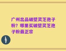 广州出品破壁灵芝孢子粉？哪里买破壁灵芝孢子粉最正宗
