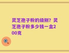 灵芝孢子粉的级别？灵芝孢子粉多少钱一盒200克