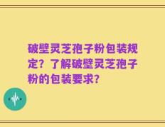破壁灵芝孢子粉包装规定？了解破壁灵芝孢子粉的包装要求？